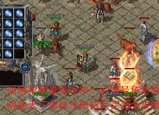 如何招募最强战神?沙场号角再临,问鼎天下单机传奇招兵买马全攻略 如何招募最强战神?沙场号角再临,问鼎天下单机传奇招兵买马全攻略